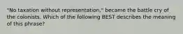 "No taxation without representation," became the battle cry of the colonists. Which of the following BEST describes the meaning of this phrase?