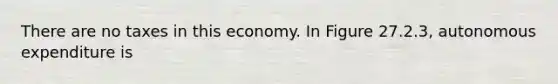 There are no taxes in this economy. In Figure 27.2.3, autonomous expenditure is