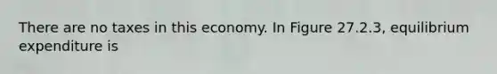 There are no taxes in this economy. In Figure 27.2.3, equilibrium expenditure is