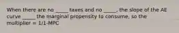 When there are no _____ taxes and no _____, the slope of the AE curve _____ the marginal propensity to consume, so the multiplier = 1/1-MPC