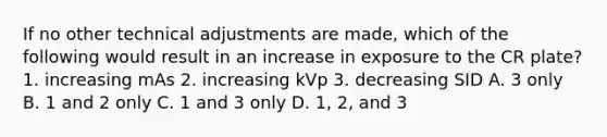 If no other technical adjustments are made, which of the following would result in an increase in exposure to the CR plate? 1. increasing mAs 2. increasing kVp 3. decreasing SID A. 3 only B. 1 and 2 only C. 1 and 3 only D. 1, 2, and 3