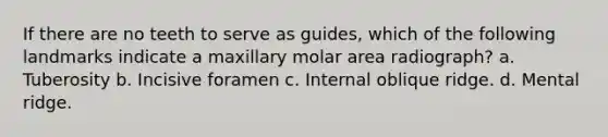 If there are no teeth to serve as guides, which of the following landmarks indicate a maxillary molar area radiograph? a. Tuberosity b. Incisive foramen c. Internal oblique ridge. d. Mental ridge.