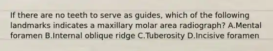 If there are no teeth to serve as guides, which of the following landmarks indicates a maxillary molar area radiograph? A.Mental foramen B.Internal oblique ridge C.Tuberosity D.Incisive foramen