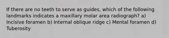 If there are no teeth to serve as guides, which of the following landmarks indicates a maxillary molar area radiograph? a) Incisive foramen b) Internal oblique ridge c) Mental foramen d) Tuberosity