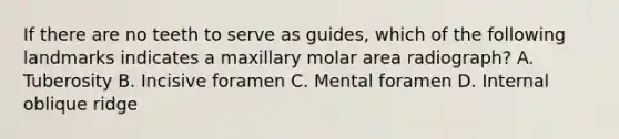 If there are no teeth to serve as guides, which of the following landmarks indicates a maxillary molar area radiograph? A. Tuberosity B. Incisive foramen C. Mental foramen D. Internal oblique ridge