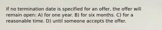 If no termination date is specified for an offer, the offer will remain open: A) for one year. B) for six months. C) for a reasonable time. D) until someone accepts the offer.