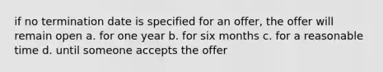 if no termination date is specified for an offer, the offer will remain open a. for one year b. for six months c. for a reasonable time d. until someone accepts the offer