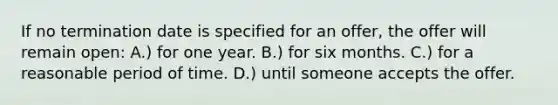 ​If no termination date is specified for an offer, the offer will remain open: A.) for one year.​ ​B.) for six months. C.) ​for a reasonable period of time. ​D.) until someone accepts the offer.