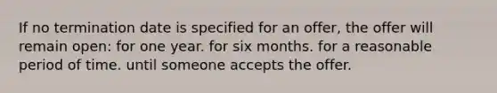 If no termination date is specified for an offer, the offer will remain open: for one year.​ ​for six months. ​for a reasonable period of time. ​until someone accepts the offer.