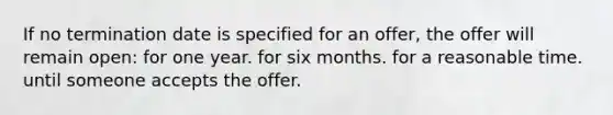 If no termination date is specified for an offer, the offer will remain open: for one year. for six months. for a reasonable time. until someone accepts the offer.