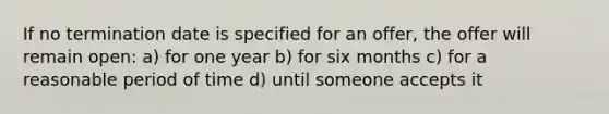 If no termination date is specified for an offer, the offer will remain open: a) for one year b) for six months c) for a reasonable period of time d) until someone accepts it