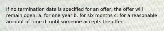 If no termination date is specified for an offer, the offer will remain open: a. for one year b. for six months c. for a reasonable amount of time d. until someone accepts the offer