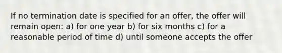 If no termination date is specified for an offer, the offer will remain open: a) for one year b) for six months c) for a reasonable period of time d) until someone accepts the offer