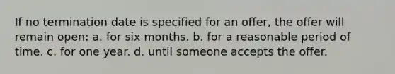 If no termination date is specified for an offer, the offer will remain open: ​a. for six months. ​b. for a reasonable period of time. c. for one year.​ ​d. until someone accepts the offer.