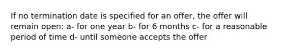 If no termination date is specified for an offer, the offer will remain open: a- for one year b- for 6 months c- for a reasonable period of time d- until someone accepts the offer