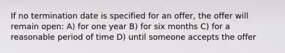 If no termination date is specified for an offer, the offer will remain open: A) for one year B) for six months C) for a reasonable period of time D) until someone accepts the offer