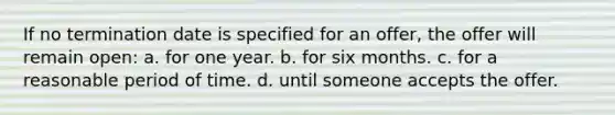 If no termination date is specified for an offer, the offer will remain open: a. for one year. b. for six months. c. for a reasonable period of time. d. until someone accepts the offer.