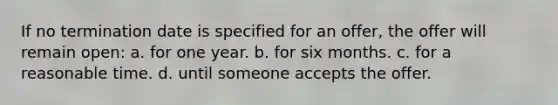 If no termination date is specified for an offer, the offer will remain open: a. for one year. b. for six months. c. for a reasonable time. d. until someone accepts the offer.