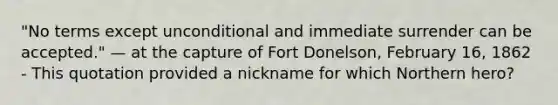 "No terms except unconditional and immediate surrender can be accepted." — at the capture of Fort Donelson, February 16, 1862 - This quotation provided a nickname for which Northern hero?