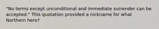 "No terms except unconditional and immediate surrender can be accepted." This quotation provided a nickname for what Northern hero?