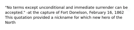 "No terms except unconditional and immediate surrender can be accepted." -at the capture of Fort Donelson, February 16, 1862 This quotation provided a nickname for which new hero of the North