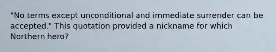 "No terms except unconditional and immediate surrender can be accepted." This quotation provided a nickname for which Northern hero?