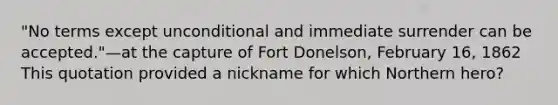 "No terms except unconditional and immediate surrender can be accepted."—at the capture of Fort Donelson, February 16, 1862 This quotation provided a nickname for which Northern hero?