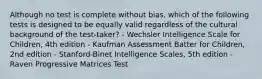 Although no test is complete without bias, which of the following tests is designed to be equally valid regardless of the cultural background of the test-taker? - Wechsler Intelligence Scale for Children, 4th edition - Kaufman Assessment Batter for Children, 2nd edition - Stanford-Binet Intelligence Scales, 5th edition - Raven Progressive Matrices Test