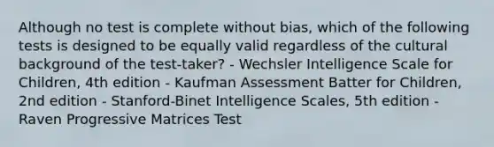 Although no test is complete without bias, which of the following tests is designed to be equally valid regardless of the cultural background of the test-taker? - Wechsler Intelligence Scale for Children, 4th edition - Kaufman Assessment Batter for Children, 2nd edition - Stanford-Binet Intelligence Scales, 5th edition - Raven Progressive Matrices Test