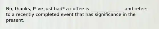 No, thanks, I*'ve just had* a coffee is _______ _______ and refers to a recently completed event that has significance in the present.