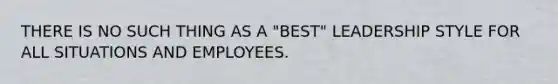 THERE IS NO SUCH THING AS A "BEST" LEADERSHIP STYLE FOR ALL SITUATIONS AND EMPLOYEES.