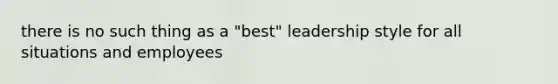 there is no such thing as a "best" leadership style for all situations and employees