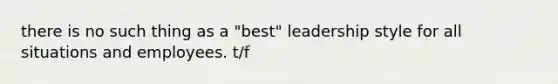 there is no such thing as a "best" leadership style for all situations and employees. t/f