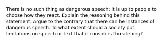 There is no such thing as dangerous speech; it is up to people to choose how they react. Explain the reasoning behind this statement. Argue to the contrary that there can be instances of dangerous speech. To what extent should a society put limitations on speech or text that it considers threatening?