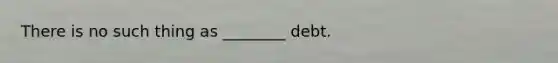 There is no such thing as ________ debt.