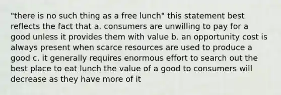 "there is no such thing as a free lunch" this statement best reflects the fact that a. consumers are unwilling to pay for a good unless it provides them with value b. an opportunity cost is always present when scarce resources are used to produce a good c. it generally requires enormous effort to search out the best place to eat lunch the value of a good to consumers will decrease as they have more of it