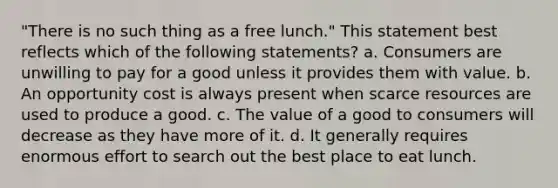 "There is no such thing as a free lunch." This statement best reflects which of the following statements? a. Consumers are unwilling to pay for a good unless it provides them with value. b. An opportunity cost is always present when scarce resources are used to produce a good. c. The value of a good to consumers will decrease as they have more of it. d. It generally requires enormous effort to search out the best place to eat lunch.