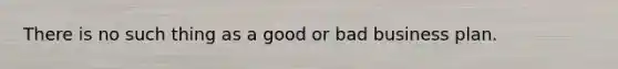 There is no such thing as a good or bad business plan.