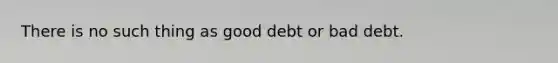 There is no such thing as good debt or bad debt.