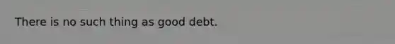 There is no such thing as good debt.