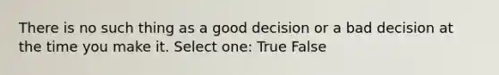 There is no such thing as a good decision or a bad decision at the time you make it. Select one: True False