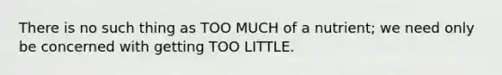 There is no such thing as TOO MUCH of a nutrient; we need only be concerned with getting TOO LITTLE.