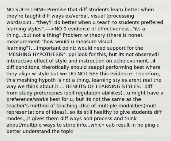 NO SUCH THING Premise that diff students learn better when they're taught diff ways ex/verbal, visual (processing words/pic)..."they'll do better when u teach to students preffered learning styles".--->NO 0 evidence of effectiveness.."its a thing...but not a thing" Problem w theory (there is none), measurement "how would u measure visual learning"?....Important point: would need support for the "MESHING HYPOTHESIS": ppl look for this, but its not obserevd! interactive effect of style and instruction on acheievement...4 diff conditons, therotically should seeppl performing best where they align w style but we DO NOT SEE this evidence! Therefore, this meshing hypoth is not a thing..learning styles arent real the way we think about it.... BENFITS OF LEARNING STYLES: -diff from study preferecnes (self regulation abiliites)...u might have a preference/works best for u, but its not the same as the teacher's method of teaching -Use of multiple modalities(mult representations of ideas),,so its still healthy to give students diff modes,,,it gives them diff ways and process and think about/multiple ways to store info,,,which cab result in helping u better understand the topic