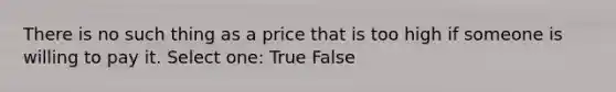 There is no such thing as a price that is too high if someone is willing to pay it. Select one: True False