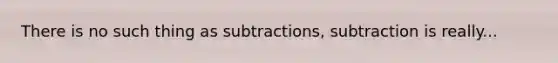 There is no such thing as subtractions, subtraction is really...