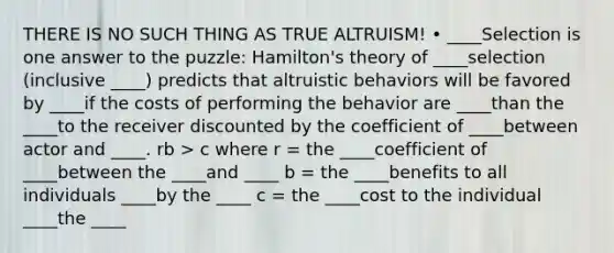 THERE IS NO SUCH THING AS TRUE ALTRUISM! • ____Selection is one answer to the puzzle: Hamilton's theory of ____selection (inclusive ____) predicts that altruistic behaviors will be favored by ____if the costs of performing the behavior are ____than the ____to the receiver discounted by the coefficient of ____between actor and ____. rb > c where r = the ____coefficient of ____between the ____and ____ b = the ____benefits to all individuals ____by the ____ c = the ____cost to the individual ____the ____