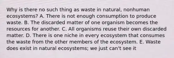 Why is there no such thing as waste in natural, nonhuman ecosystems? A. There is not enough consumption to produce waste. B. The discarded matter of one organism becomes the resources for another. C. All organisms reuse their own discarded matter. D. There is one niche in every ecosystem that consumes the waste from the other members of the ecosystem. E. Waste does exist in natural ecosystems; we just can't see it