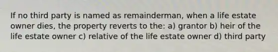 If no third party is named as remainderman, when a life estate owner dies, the property reverts to the: a) grantor b) heir of the life estate owner c) relative of the life estate owner d) third party