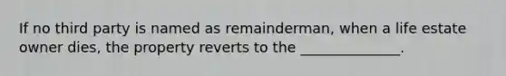 If no third party is named as remainderman, when a life estate owner dies, the property reverts to the ______________.