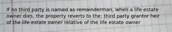 If no third party is named as remainderman, when a life estate owner dies, the property reverts to the: third party grantor heir of the life estate owner relative of the life estate owner